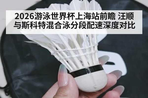 2026游泳世界杯上海站前瞻 汪顺与斯科特混合泳分段配速深度对比